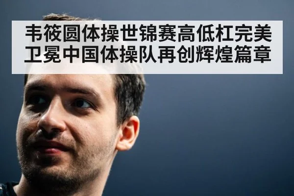 韦筱圆体操世锦赛高低杠完美卫冕中国体操队再创辉煌篇章