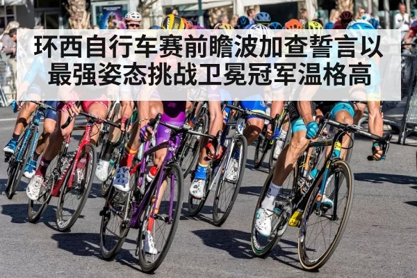 环西自行车赛前瞻波加查誓言以最强姿态挑战卫冕冠军温格高