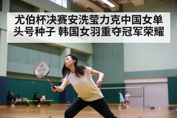 尤伯杯决赛安洗莹力克中国女单头号种子 韩国女羽重夺冠军荣耀