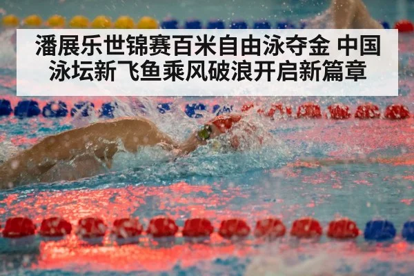 潘展乐世锦赛百米自由泳夺金 中国泳坛新飞鱼乘风破浪开启新篇章