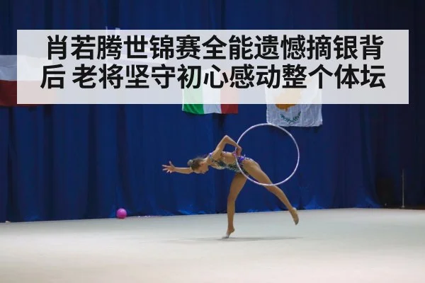 肖若腾世锦赛全能遗憾摘银背后 老将坚守初心感动整个体坛